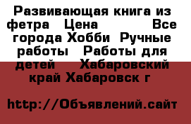 Развивающая книга из фетра › Цена ­ 7 000 - Все города Хобби. Ручные работы » Работы для детей   . Хабаровский край,Хабаровск г.